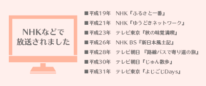 【NHKなどで放送されました】■平成19年 NHK『ふるさと一番』■平成21年 NHK『ゆうどきネットワーク』■平成23年 テレビ東京『秋の味覚満喫』■平成26年 NHK BS『新日本風土記』■平成28年 テレビ朝日『路線バスで寄り道の旅』